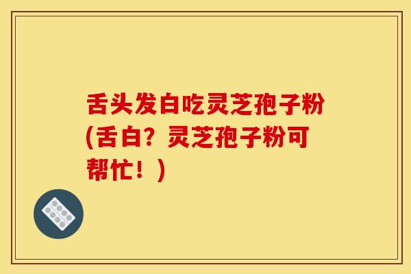 舌头发白吃灵芝孢子粉(舌白？灵芝孢子粉可帮忙！)