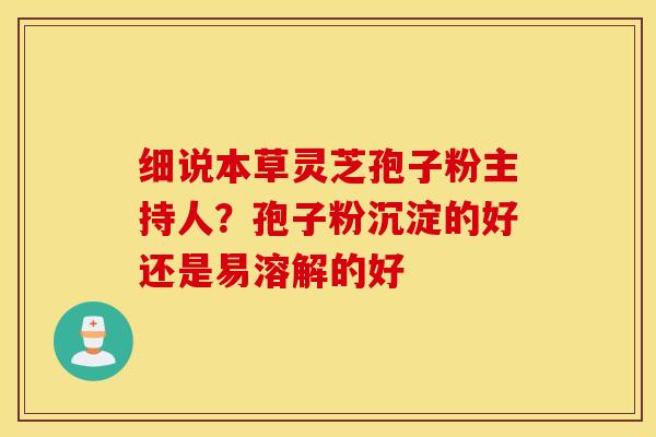 细说本草灵芝孢子粉主持人？孢子粉沉淀的好还是易溶解的好