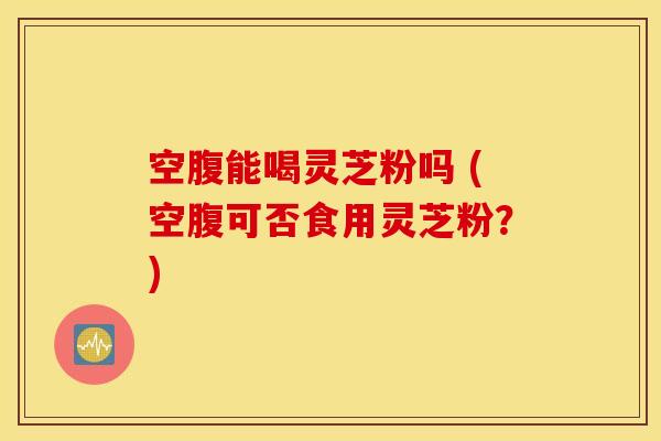 空腹能喝灵芝粉吗 (空腹可否食用灵芝粉？)