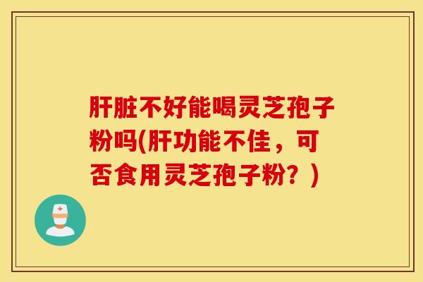 肝脏不好能喝灵芝孢子粉吗(肝功能不佳，可否食用灵芝孢子粉？)