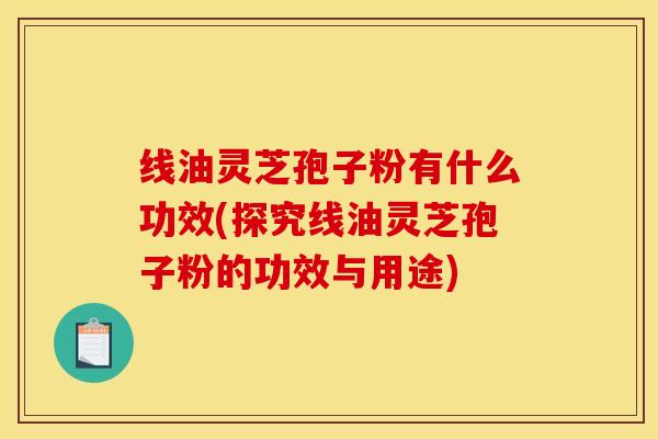 线油灵芝孢子粉有什么功效(探究线油灵芝孢子粉的功效与用途)