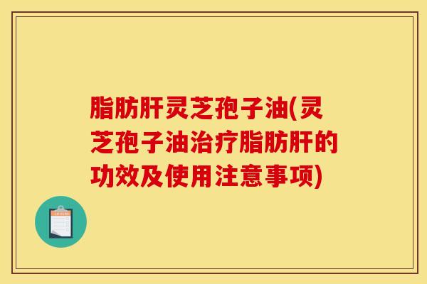 脂肪肝灵芝孢子油(灵芝孢子油治疗脂肪肝的功效及使用注意事项)