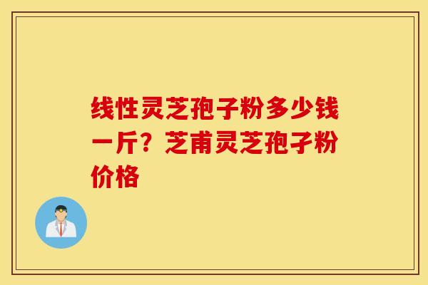 线性灵芝孢子粉多少钱一斤？芝甫灵芝孢孑粉价格