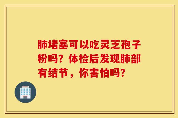 肺堵塞可以吃灵芝孢子粉吗？体检后发现肺部有结节，你害怕吗？