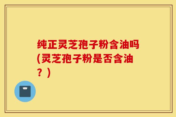 纯正灵芝孢子粉含油吗(灵芝孢子粉是否含油？)