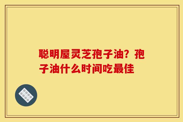聪明屋灵芝孢子油？孢子油什么时间吃最佳
