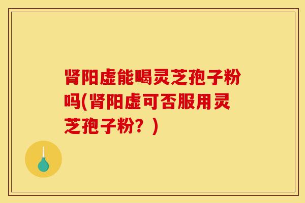肾阳虚能喝灵芝孢子粉吗(肾阳虚可否服用灵芝孢子粉？)