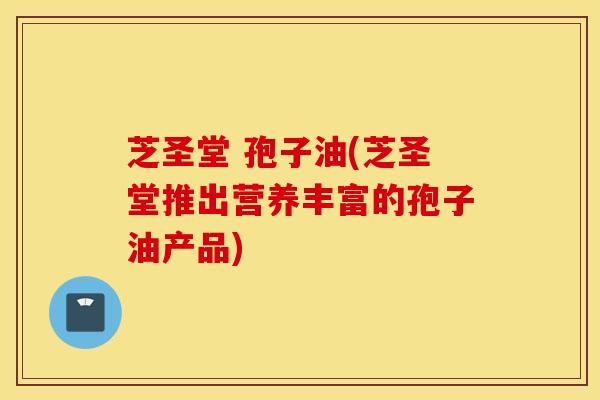 芝圣堂 孢子油(芝圣堂推出营养丰富的孢子油产品)