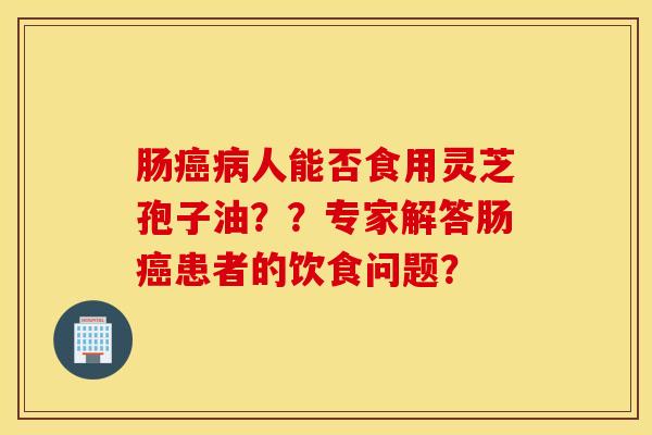 肠癌病人能否食用灵芝孢子油？？专家解答肠癌患者的饮食问题？