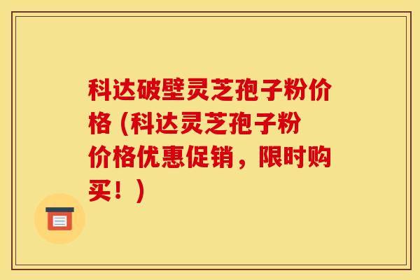 科达破壁灵芝孢子粉价格 (科达灵芝孢子粉价格优惠促销，限时购买！)