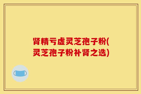 肾精亏虚灵芝孢子粉(灵芝孢子粉补肾之选)