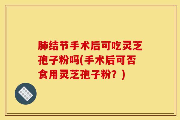 肺结节手术后可吃灵芝孢子粉吗(手术后可否食用灵芝孢子粉？)