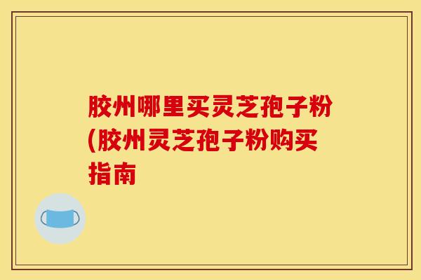 胶州哪里买灵芝孢子粉(胶州灵芝孢子粉购买指南