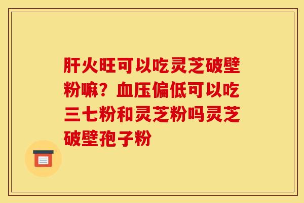 肝火旺可以吃灵芝破壁粉嘛？血压偏低可以吃三七粉和灵芝粉吗灵芝破壁孢子粉