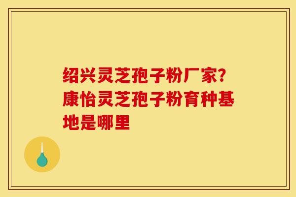 绍兴灵芝孢子粉厂家？康怡灵芝孢子粉育种基地是哪里