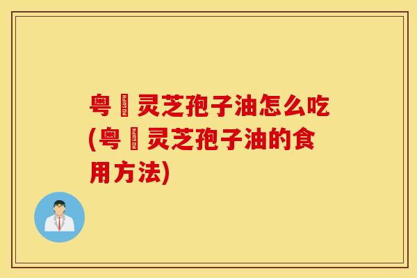 粤嶶灵芝孢子油怎么吃(粤嶶灵芝孢子油的食用方法)
