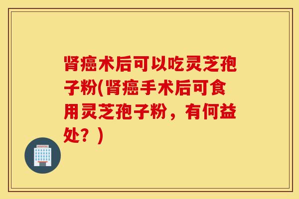 肾癌术后可以吃灵芝孢子粉(肾癌手术后可食用灵芝孢子粉，有何益处？)