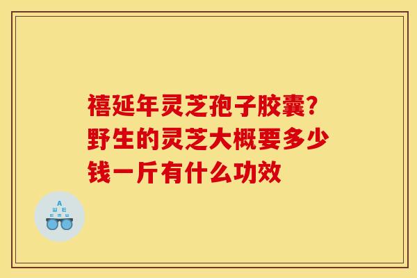 禧延年灵芝孢子胶囊？野生的灵芝大概要多少钱一斤有什么功效