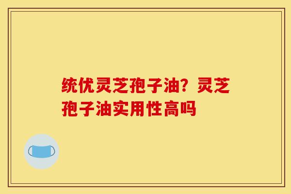 统优灵芝孢子油？灵芝孢子油实用性高吗