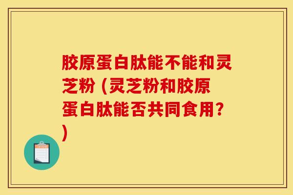 胶原蛋白肽能不能和灵芝粉 (灵芝粉和胶原蛋白肽能否共同食用？)