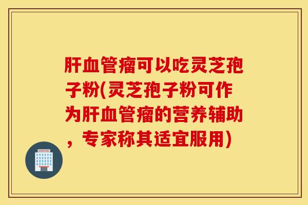 肝血管瘤可以吃灵芝孢子粉(灵芝孢子粉可作为肝血管瘤的营养辅助，专家称其适宜服用)