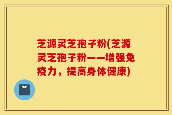 芝源灵芝孢子粉(芝源灵芝孢子粉——增强免疫力，提高身体健康)