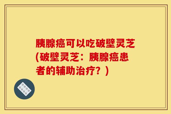 胰腺癌可以吃破壁灵芝(破壁灵芝：胰腺癌患者的辅助治疗？)