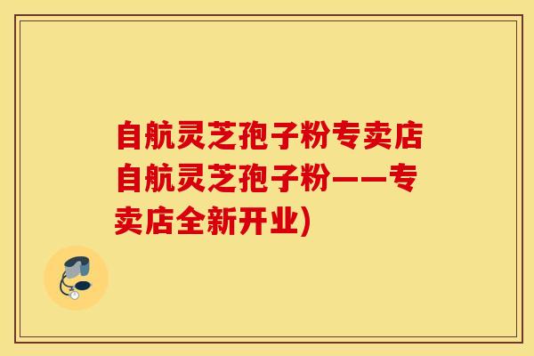 自航灵芝孢子粉专卖店自航灵芝孢子粉——专卖店全新开业)