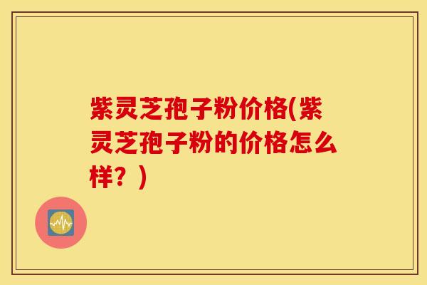 紫灵芝孢子粉价格(紫灵芝孢子粉的价格怎么样？)