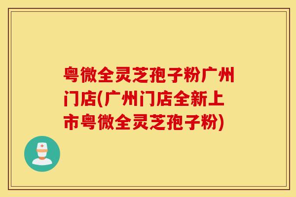 粤微全灵芝孢子粉广州门店(广州门店全新上市粤微全灵芝孢子粉)
