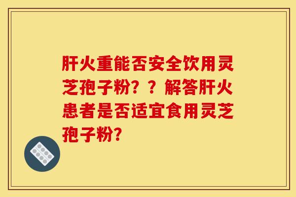 肝火重能否安全饮用灵芝孢子粉？？解答肝火患者是否适宜食用灵芝孢子粉？