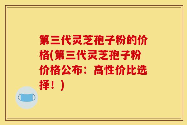 第三代灵芝孢子粉的价格(第三代灵芝孢子粉价格公布：高性价比选择！)