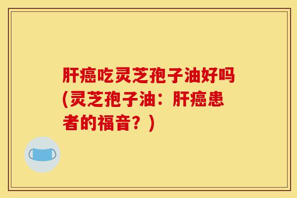 肝癌吃灵芝孢子油好吗(灵芝孢子油：肝癌患者的福音？)