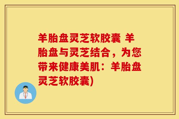 羊胎盘灵芝软胶囊 羊胎盘与灵芝结合，为您带来健康美肌：羊胎盘灵芝软胶囊)