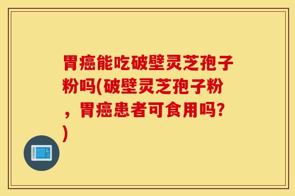 胃癌能吃破壁灵芝孢子粉吗(破壁灵芝孢子粉，胃癌患者可食用吗？)