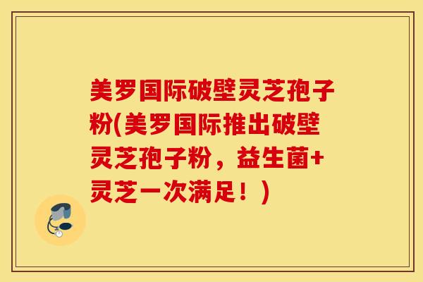 美罗国际破壁灵芝孢子粉(美罗国际推出破壁灵芝孢子粉，益生菌+灵芝一次满足！)