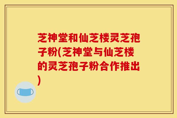 芝神堂和仙芝楼灵芝孢子粉(芝神堂与仙芝楼的灵芝孢子粉合作推出)