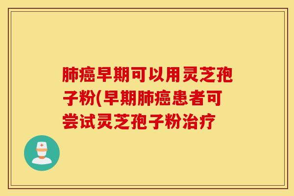 肺癌早期可以用灵芝孢子粉(早期肺癌患者可尝试灵芝孢子粉治疗