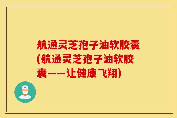 航通灵芝孢子油软胶囊(航通灵芝孢子油软胶囊——让健康飞翔)