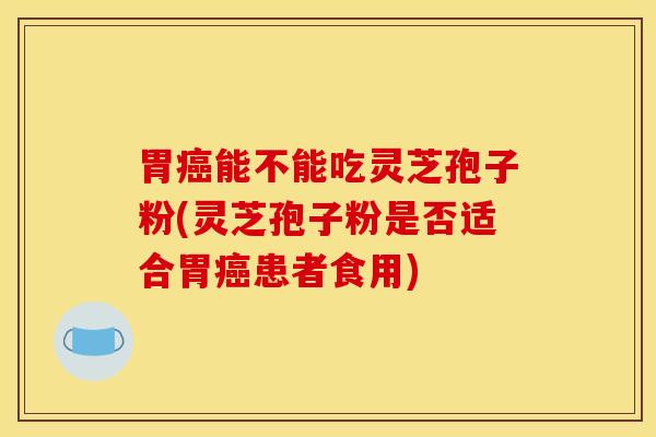 胃癌能不能吃灵芝孢子粉(灵芝孢子粉是否适合胃癌患者食用)