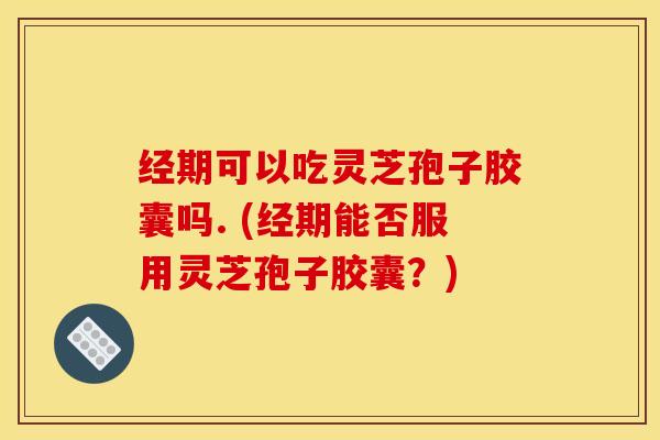 经期可以吃灵芝孢子胶囊吗. (经期能否服用灵芝孢子胶囊？)