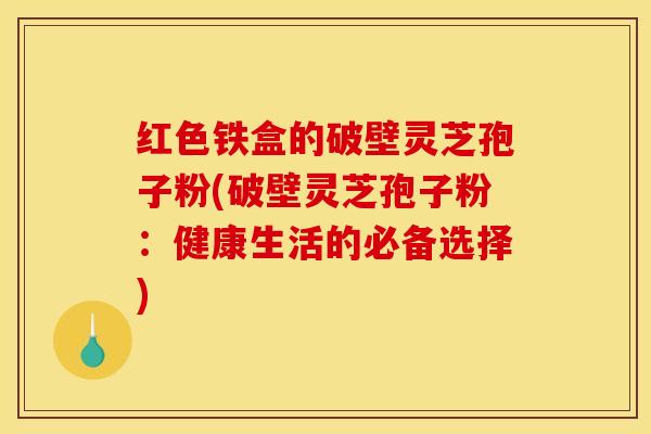 红色铁盒的破壁灵芝孢子粉(破壁灵芝孢子粉：健康生活的必备选择)