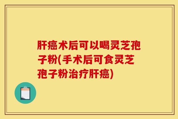 肝癌术后可以喝灵芝孢子粉(手术后可食灵芝孢子粉治疗肝癌)