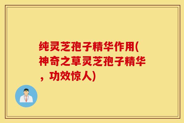 纯灵芝孢子精华作用(神奇之草灵芝孢子精华，功效惊人)
