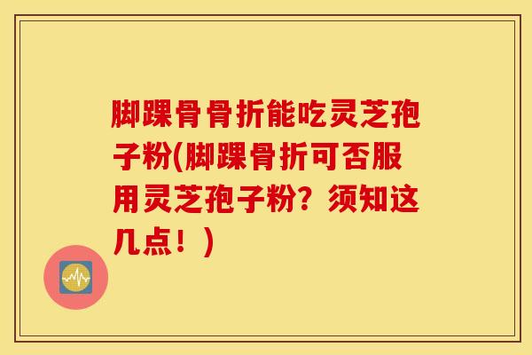 脚踝骨骨折能吃灵芝孢子粉(脚踝骨折可否服用灵芝孢子粉？须知这几点！)
