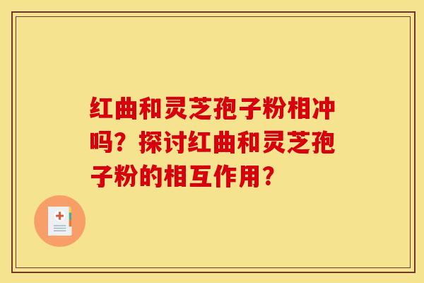 红曲和灵芝孢子粉相冲吗？探讨红曲和灵芝孢子粉的相互作用？