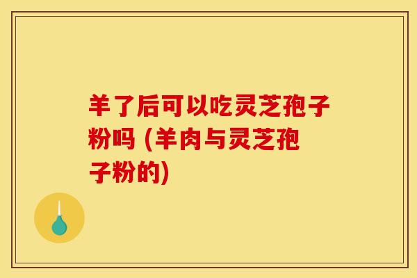 羊了后可以吃灵芝孢子粉吗 (羊肉与灵芝孢子粉的)