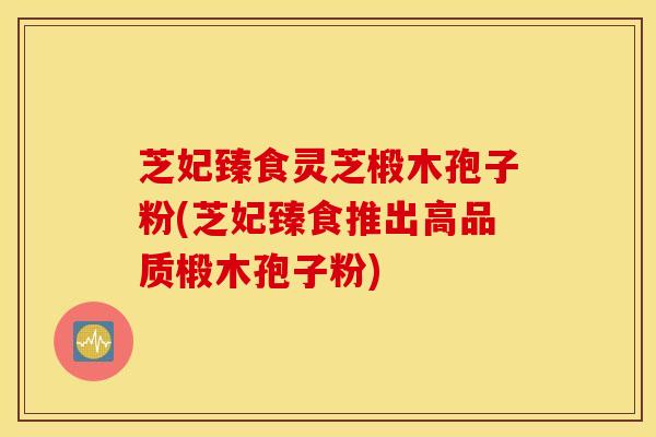 芝妃臻食灵芝椴木孢子粉(芝妃臻食推出高品质椴木孢子粉)