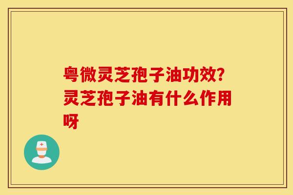 粤微灵芝孢子油功效？灵芝孢子油有什么作用呀