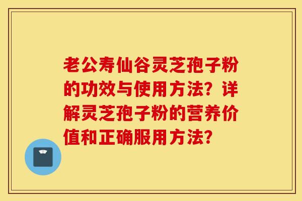 老公寿仙谷灵芝孢子粉的功效与使用方法？详解灵芝孢子粉的营养价值和正确服用方法？